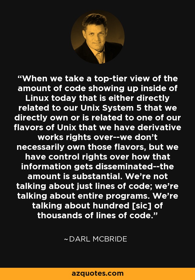When we take a top-tier view of the amount of code showing up inside of Linux today that is either directly related to our Unix System 5 that we directly own or is related to one of our flavors of Unix that we have derivative works rights over--we don't necessarily own those flavors, but we have control rights over how that information gets disseminated--the amount is substantial. We're not talking about just lines of code; we're talking about entire programs. We're talking about hundred [sic] of thousands of lines of code. - Darl McBride
