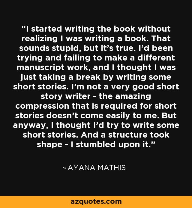 I started writing the book without realizing I was writing a book. That sounds stupid, but it's true. I'd been trying and failing to make a different manuscript work, and I thought I was just taking a break by writing some short stories. I'm not a very good short story writer - the amazing compression that is required for short stories doesn't come easily to me. But anyway, I thought I'd try to write some short stories. And a structure took shape - I stumbled upon it. - Ayana Mathis