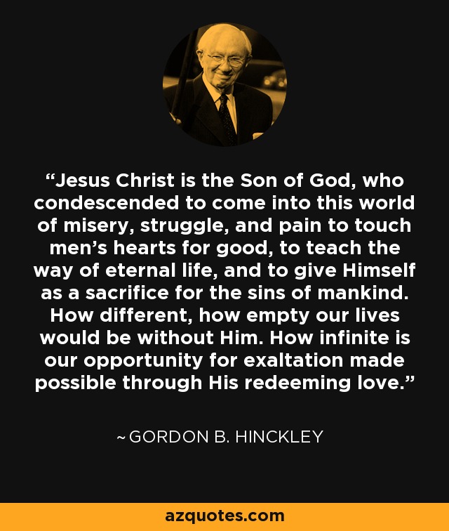 Jesus Christ is the Son of God, who condescended to come into this world of misery, struggle, and pain to touch men's hearts for good, to teach the way of eternal life, and to give Himself as a sacrifice for the sins of mankind. How different, how empty our lives would be without Him. How infinite is our opportunity for exaltation made possible through His redeeming love. - Gordon B. Hinckley