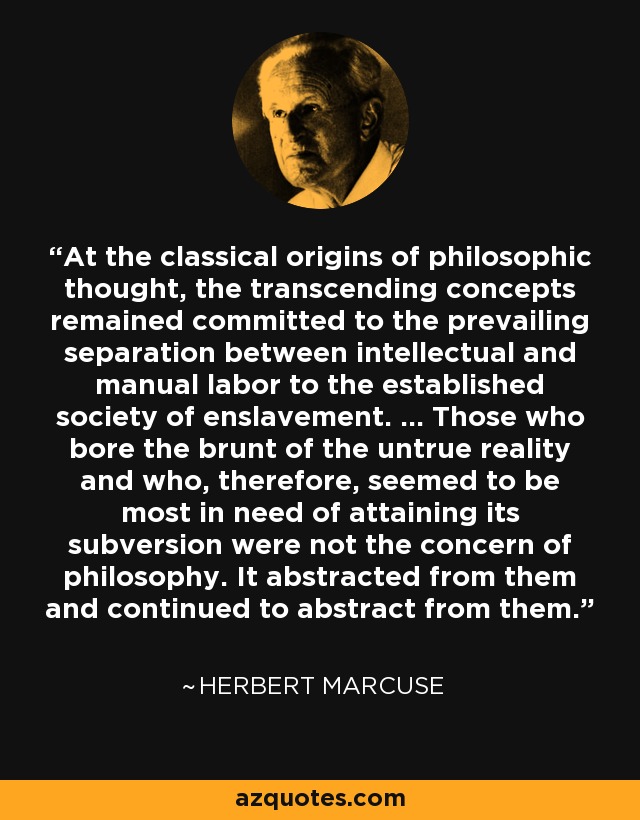 At the classical origins of philosophic thought, the transcending concepts remained committed to the prevailing separation between intellectual and manual labor to the established society of enslavement. ... Those who bore the brunt of the untrue reality and who, therefore, seemed to be most in need of attaining its subversion were not the concern of philosophy. It abstracted from them and continued to abstract from them. - Herbert Marcuse