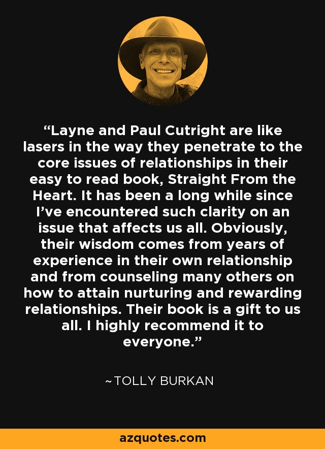Layne and Paul Cutright are like lasers in the way they penetrate to the core issues of relationships in their easy to read book, Straight From the Heart. It has been a long while since I've encountered such clarity on an issue that affects us all. Obviously, their wisdom comes from years of experience in their own relationship and from counseling many others on how to attain nurturing and rewarding relationships. Their book is a gift to us all. I highly recommend it to everyone. - Tolly Burkan