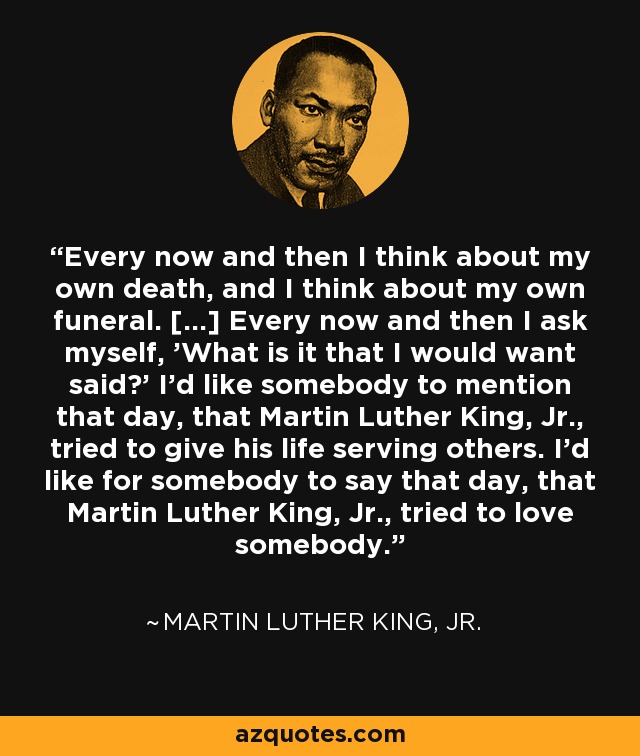 Every now and then I think about my own death, and I think about my own funeral. [...] Every now and then I ask myself, 'What is it that I would want said?' I'd like somebody to mention that day, that Martin Luther King, Jr., tried to give his life serving others. I'd like for somebody to say that day, that Martin Luther King, Jr., tried to love somebody. - Martin Luther King, Jr.