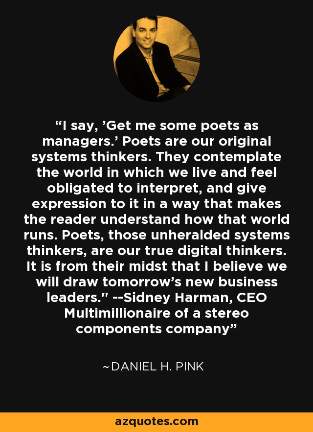 I say, 'Get me some poets as managers.' Poets are our original systems thinkers. They contemplate the world in which we live and feel obligated to interpret, and give expression to it in a way that makes the reader understand how that world runs. Poets, those unheralded systems thinkers, are our true digital thinkers. It is from their midst that I believe we will draw tomorrow's new business leaders.