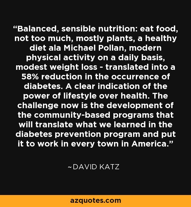 Balanced, sensible nutrition: eat food, not too much, mostly plants, a healthy diet ala Michael Pollan, modern physical activity on a daily basis, modest weight loss - translated into a 58% reduction in the occurrence of diabetes. A clear indication of the power of lifestyle over health. The challenge now is the development of the community-based programs that will translate what we learned in the diabetes prevention program and put it to work in every town in America. - David Katz