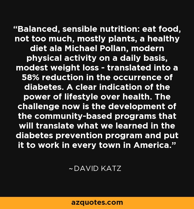 Balanced, sensible nutrition: eat food, not too much, mostly plants, a healthy diet ala Michael Pollan, modern physical activity on a daily basis, modest weight loss - translated into a 58% reduction in the occurrence of diabetes. A clear indication of the power of lifestyle over health. The challenge now is the development of the community-based programs that will translate what we learned in the diabetes prevention program and put it to work in every town in America. - David Katz
