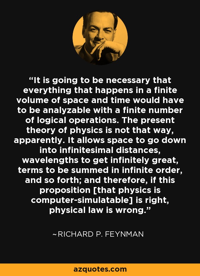 It is going to be necessary that everything that happens in a finite volume of space and time would have to be analyzable with a finite number of logical operations. The present theory of physics is not that way, apparently. It allows space to go down into infinitesimal distances, wavelengths to get infinitely great, terms to be summed in infinite order, and so forth; and therefore, if this proposition [that physics is computer-simulatable] is right, physical law is wrong. - Richard P. Feynman