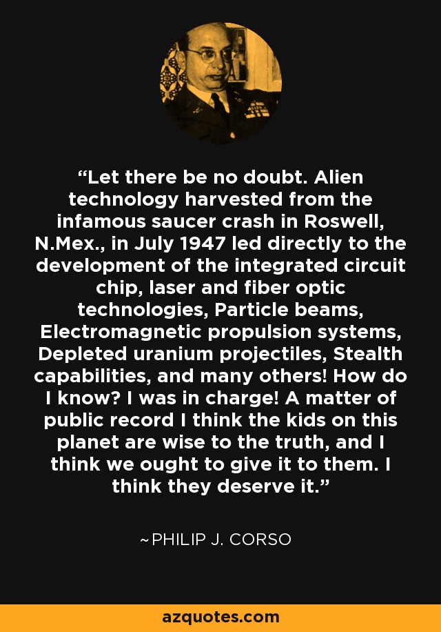 Let there be no doubt. Alien technology harvested from the infamous saucer crash in Roswell, N.Mex., in July 1947 led directly to the development of the integrated circuit chip, laser and fiber optic technologies, Particle beams, Electromagnetic propulsion systems, Depleted uranium projectiles, Stealth capabilities, and many others! How do I know? I was in charge! A matter of public record I think the kids on this planet are wise to the truth, and I think we ought to give it to them. I think they deserve it. - Philip J. Corso