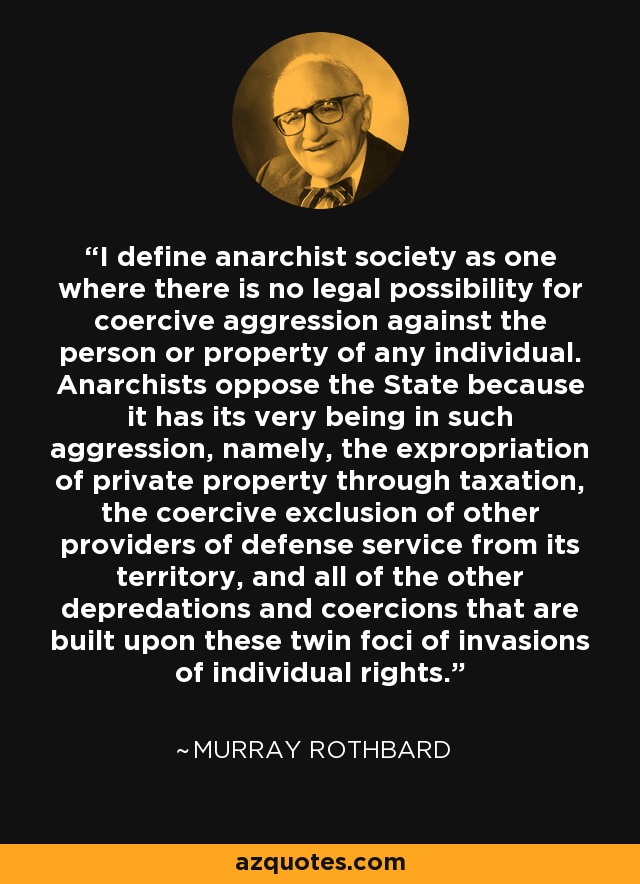 I define anarchist society as one where there is no legal possibility for coercive aggression against the person or property of any individual. Anarchists oppose the State because it has its very being in such aggression, namely, the expropriation of private property through taxation, the coercive exclusion of other providers of defense service from its territory, and all of the other depredations and coercions that are built upon these twin foci of invasions of individual rights. - Murray Rothbard