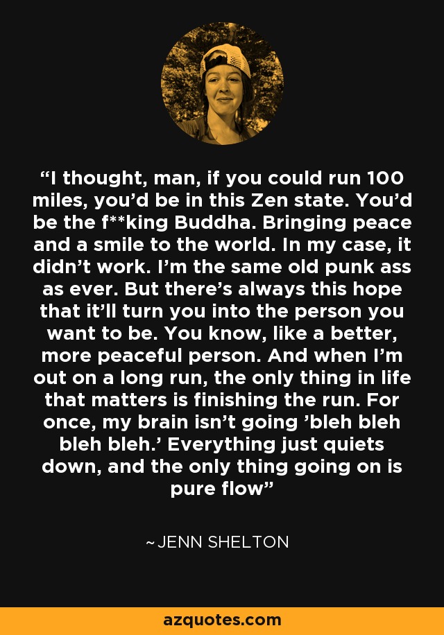 I thought, man, if you could run 100 miles, you'd be in this Zen state. You'd be the f**king Buddha. Bringing peace and a smile to the world. In my case, it didn't work. I'm the same old punk ass as ever. But there's always this hope that it'll turn you into the person you want to be. You know, like a better, more peaceful person. And when I'm out on a long run, the only thing in life that matters is finishing the run. For once, my brain isn't going 'bleh bleh bleh bleh.' Everything just quiets down, and the only thing going on is pure flow - Jenn Shelton