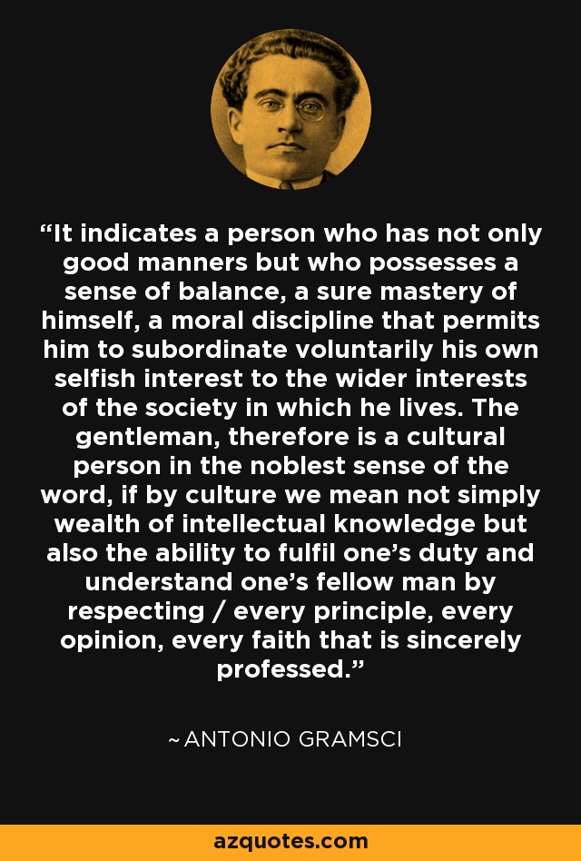 It indicates a person who has not only good manners but who possesses a sense of balance, a sure mastery of himself, a moral discipline that permits him to subordinate voluntarily his own selfish interest to the wider interests of the society in which he lives. The gentleman, therefore is a cultural person in the noblest sense of the word, if by culture we mean not simply wealth of intellectual knowledge but also the ability to fulfil one's duty and understand one's fellow man by respecting / every principle, every opinion, every faith that is sincerely professed. - Antonio Gramsci