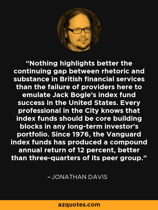 Nothing highlights better the continuing gap between rhetoric and substance in British financial services than the failure of providers here to emulate Jack Bogle's index fund success in the United States. Every professional in the City knows that index funds should be core building blocks in any long-term investor's portfolio. Since 1976, the Vanguard index funds has produced a compound annual return of 12 percent, better than three-quarters of its peer group. - Jonathan Davis