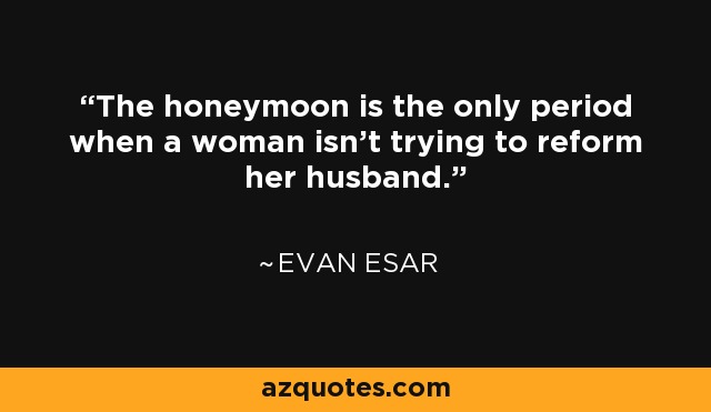 The honeymoon is the only period when a woman isn't trying to reform her husband. - Evan Esar