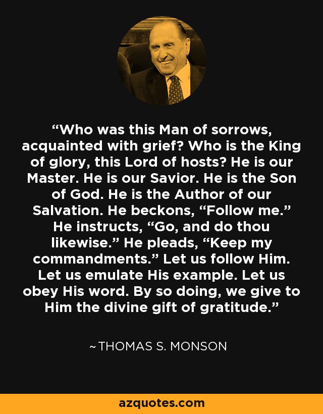 Who was this Man of sorrows, acquainted with grief? Who is the King of glory, this Lord of hosts? He is our Master. He is our Savior. He is the Son of God. He is the Author of our Salvation. He beckons, “Follow me.” He instructs, “Go, and do thou likewise.” He pleads, “Keep my commandments.” Let us follow Him. Let us emulate His example. Let us obey His word. By so doing, we give to Him the divine gift of gratitude. - Thomas S. Monson