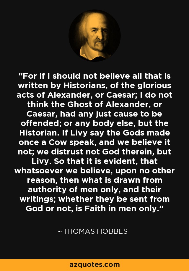 For if I should not believe all that is written by Historians, of the glorious acts of Alexander, or Caesar; I do not think the Ghost of Alexander, or Caesar, had any just cause to be offended; or any body else, but the Historian. If Livy say the Gods made once a Cow speak, and we believe it not; we distrust not God therein, but Livy. So that it is evident, that whatsoever we believe, upon no other reason, then what is drawn from authority of men only, and their writings; whether they be sent from God or not, is Faith in men only. - Thomas Hobbes