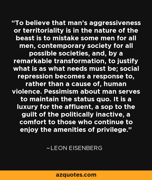 To believe that man's aggressiveness or territoriality is in the nature of the beast is to mistake some men for all men, contemporary society for all possible societies, and, by a remarkable transformation, to justify what is as what needs must be; social repression becomes a response to, rather than a cause of, human violence. Pessimism about man serves to maintain the status quo. It is a luxury for the affluent, a sop to the guilt of the politically inactive, a comfort to those who continue to enjoy the amenities of privilege. - Leon Eisenberg