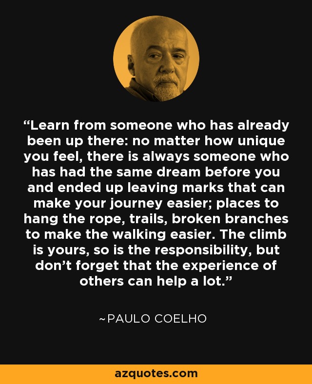 Learn from someone who has already been up there: no matter how unique you feel, there is always someone who has had the same dream before you and ended up leaving marks that can make your journey easier; places to hang the rope, trails, broken branches to make the walking easier. The climb is yours, so is the responsibility, but don't forget that the experience of others can help a lot. - Paulo Coelho