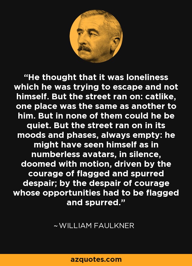 He thought that it was loneliness which he was trying to escape and not himself. But the street ran on: catlike, one place was the same as another to him. But in none of them could he be quiet. But the street ran on in its moods and phases, always empty: he might have seen himself as in numberless avatars, in silence, doomed with motion, driven by the courage of flagged and spurred despair; by the despair of courage whose opportunities had to be flagged and spurred. - William Faulkner