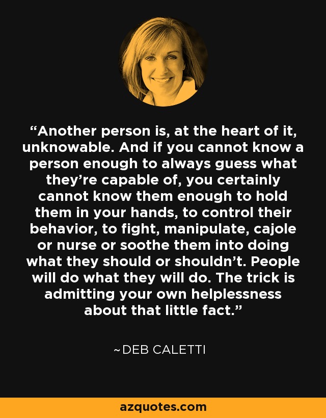 Another person is, at the heart of it, unknowable. And if you cannot know a person enough to always guess what they’re capable of, you certainly cannot know them enough to hold them in your hands, to control their behavior, to fight, manipulate, cajole or nurse or soothe them into doing what they should or shouldn’t. People will do what they will do. The trick is admitting your own helplessness about that little fact. - Deb Caletti