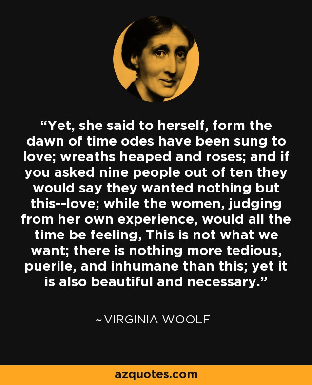 Yet, she said to herself, form the dawn of time odes have been sung to love; wreaths heaped and roses; and if you asked nine people out of ten they would say they wanted nothing but this--love; while the women, judging from her own experience, would all the time be feeling, This is not what we want; there is nothing more tedious, puerile, and inhumane than this; yet it is also beautiful and necessary. - Virginia Woolf