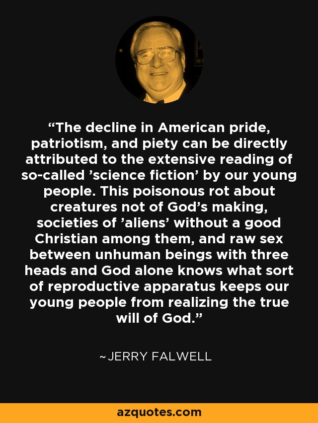 The decline in American pride, patriotism, and piety can be directly attributed to the extensive reading of so-called 'science fiction' by our young people. This poisonous rot about creatures not of God's making, societies of 'aliens' without a good Christian among them, and raw sex between unhuman beings with three heads and God alone knows what sort of reproductive apparatus keeps our young people from realizing the true will of God. - Jerry Falwell