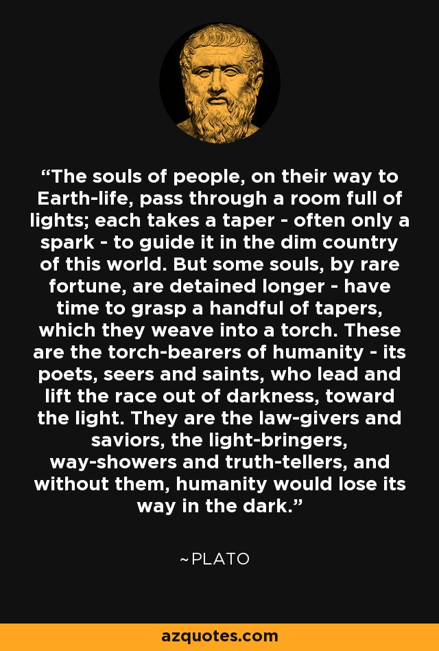 The souls of people, on their way to Earth-life, pass through a room full of lights; each takes a taper - often only a spark - to guide it in the dim country of this world. But some souls, by rare fortune, are detained longer - have time to grasp a handful of tapers, which they weave into a torch. These are the torch-bearers of humanity - its poets, seers and saints, who lead and lift the race out of darkness, toward the light. They are the law-givers and saviors, the light-bringers, way-showers and truth-tellers, and without them, humanity would lose its way in the dark. - Plato