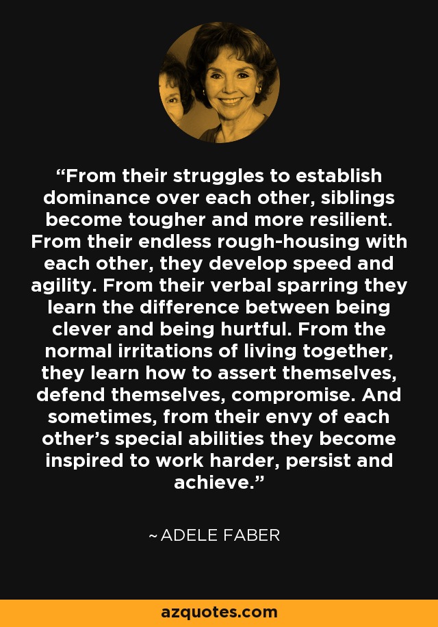 From their struggles to establish dominance over each other, siblings become tougher and more resilient. From their endless rough-housing with each other, they develop speed and agility. From their verbal sparring they learn the difference between being clever and being hurtful. From the normal irritations of living together, they learn how to assert themselves, defend themselves, compromise. And sometimes, from their envy of each other's special abilities they become inspired to work harder, persist and achieve. - Adele Faber