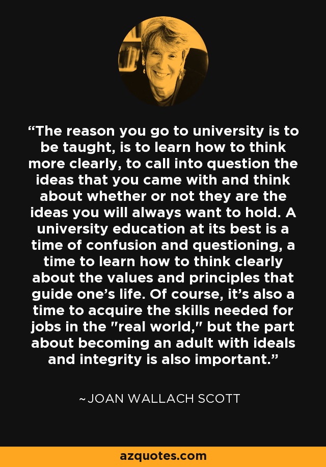 The reason you go to university is to be taught, is to learn how to think more clearly, to call into question the ideas that you came with and think about whether or not they are the ideas you will always want to hold. A university education at its best is a time of confusion and questioning, a time to learn how to think clearly about the values and principles that guide one's life. Of course, it's also a time to acquire the skills needed for jobs in the 