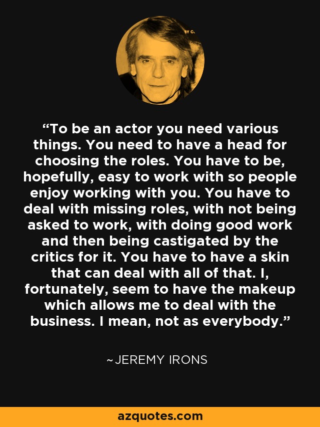 To be an actor you need various things. You need to have a head for choosing the roles. You have to be, hopefully, easy to work with so people enjoy working with you. You have to deal with missing roles, with not being asked to work, with doing good work and then being castigated by the critics for it. You have to have a skin that can deal with all of that. I, fortunately, seem to have the makeup which allows me to deal with the business. I mean, not as everybody. - Jeremy Irons