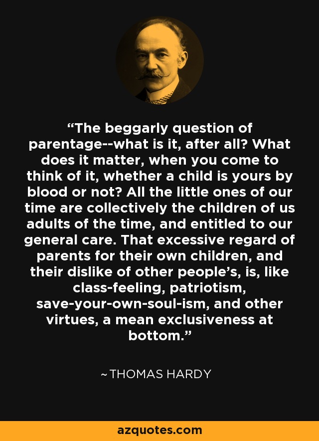 The beggarly question of parentage--what is it, after all? What does it matter, when you come to think of it, whether a child is yours by blood or not? All the little ones of our time are collectively the children of us adults of the time, and entitled to our general care. That excessive regard of parents for their own children, and their dislike of other people's, is, like class-feeling, patriotism, save-your-own-soul-ism, and other virtues, a mean exclusiveness at bottom. - Thomas Hardy