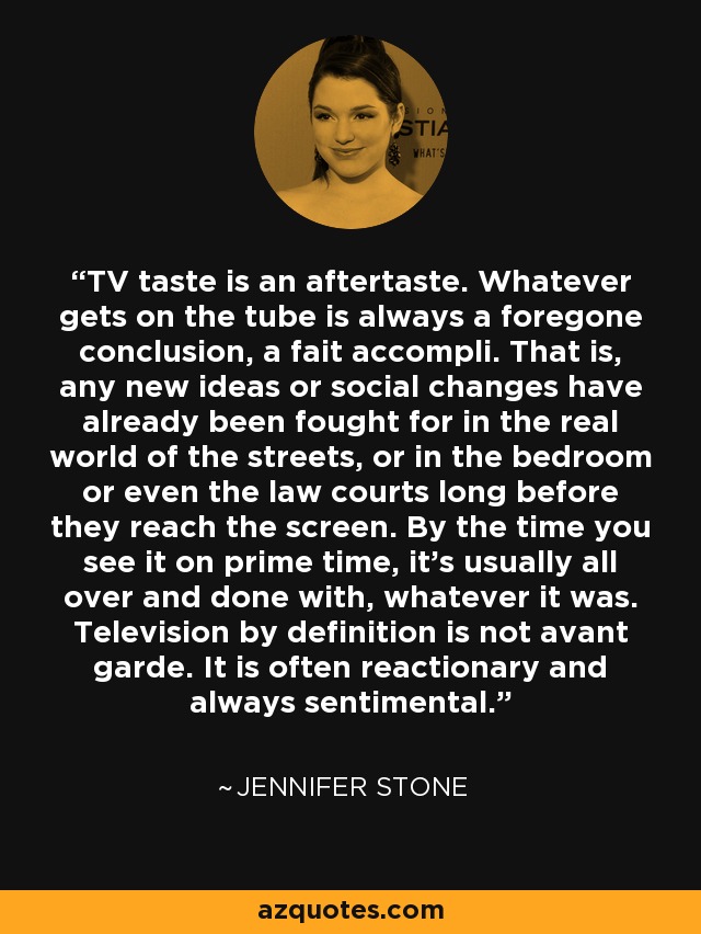 TV taste is an aftertaste. Whatever gets on the tube is always a foregone conclusion, a fait accompli. That is, any new ideas or social changes have already been fought for in the real world of the streets, or in the bedroom or even the law courts long before they reach the screen. By the time you see it on prime time, it's usually all over and done with, whatever it was. Television by definition is not avant garde. It is often reactionary and always sentimental. - Jennifer Stone