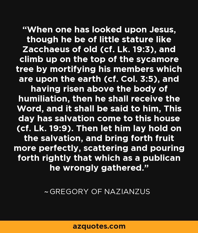 When one has looked upon Jesus, though he be of little stature like Zacchaeus of old (cf. Lk. 19:3), and climb up on the top of the sycamore tree by mortifying his members which are upon the earth (cf. Col. 3:5), and having risen above the body of humiliation, then he shall receive the Word, and it shall be said to him, This day has salvation come to this house (cf. Lk. 19:9). Then let him lay hold on the salvation, and bring forth fruit more perfectly, scattering and pouring forth rightly that which as a publican he wrongly gathered. - Gregory of Nazianzus