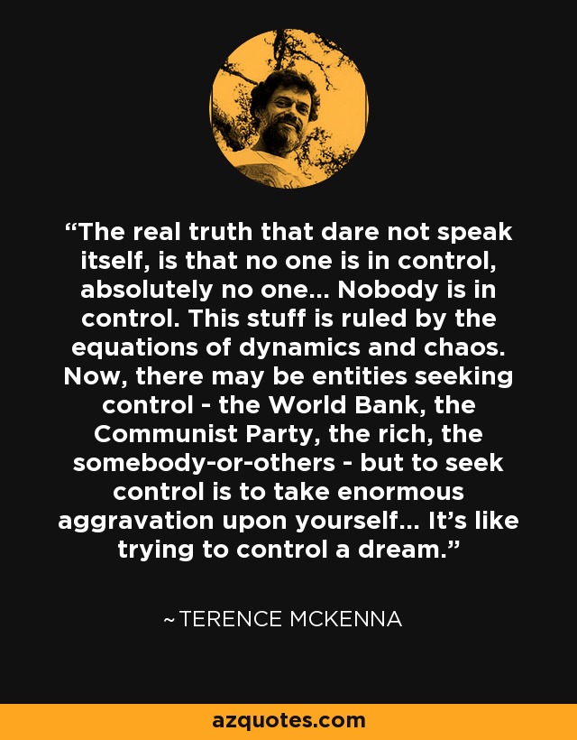 The real truth that dare not speak itself, is that no one is in control, absolutely no one... Nobody is in control. This stuff is ruled by the equations of dynamics and chaos. Now, there may be entities seeking control - the World Bank, the Communist Party, the rich, the somebody-or-others - but to seek control is to take enormous aggravation upon yourself... It's like trying to control a dream. - Terence McKenna