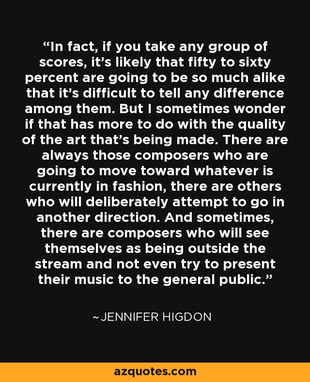 In fact, if you take any group of scores, it's likely that fifty to sixty percent are going to be so much alike that it's difficult to tell any difference among them. But I sometimes wonder if that has more to do with the quality of the art that's being made. There are always those composers who are going to move toward whatever is currently in fashion, there are others who will deliberately attempt to go in another direction. And sometimes, there are composers who will see themselves as being outside the stream and not even try to present their music to the general public. - Jennifer Higdon