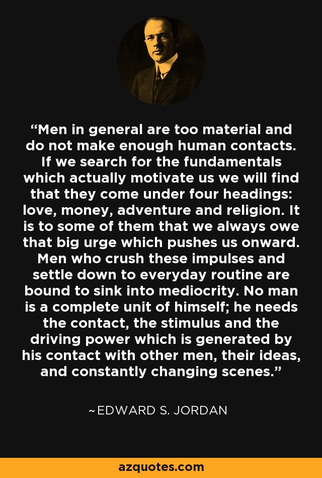 Men in general are too material and do not make enough human contacts. If we search for the fundamentals which actually motivate us we will find that they come under four headings: love, money, adventure and religion. It is to some of them that we always owe that big urge which pushes us onward. Men who crush these impulses and settle down to everyday routine are bound to sink into mediocrity. No man is a complete unit of himself; he needs the contact, the stimulus and the driving power which is generated by his contact with other men, their ideas, and constantly changing scenes. - Edward S. Jordan