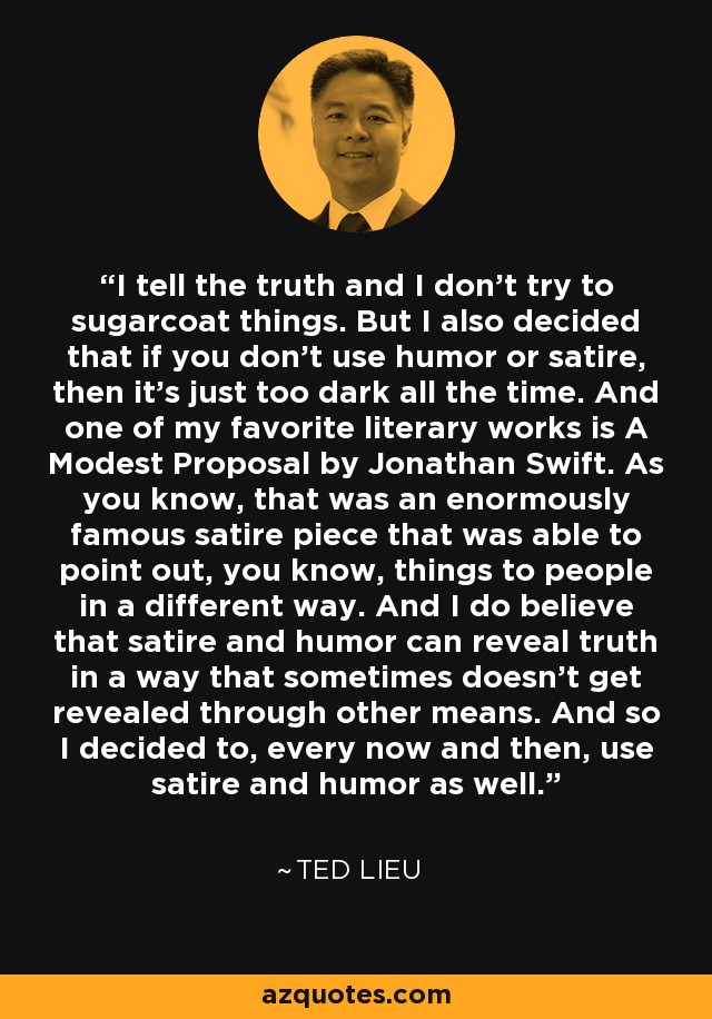 I tell the truth and I don't try to sugarcoat things. But I also decided that if you don't use humor or satire, then it's just too dark all the time. And one of my favorite literary works is A Modest Proposal by Jonathan Swift. As you know, that was an enormously famous satire piece that was able to point out, you know, things to people in a different way. And I do believe that satire and humor can reveal truth in a way that sometimes doesn't get revealed through other means. And so I decided to, every now and then, use satire and humor as well. - Ted Lieu