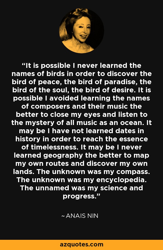 It is possible I never learned the names of birds in order to discover the bird of peace, the bird of paradise, the bird of the soul, the bird of desire. It is possible I avoided learning the names of composers and their music the better to close my eyes and listen to the mystery of all music as an ocean. It may be I have not learned dates in history in order to reach the essence of timelessness. It may be I never learned geography the better to map my own routes and discover my own lands. The unknown was my compass. The unknown was my encyclopedia. The unnamed was my science and progress. - Anais Nin