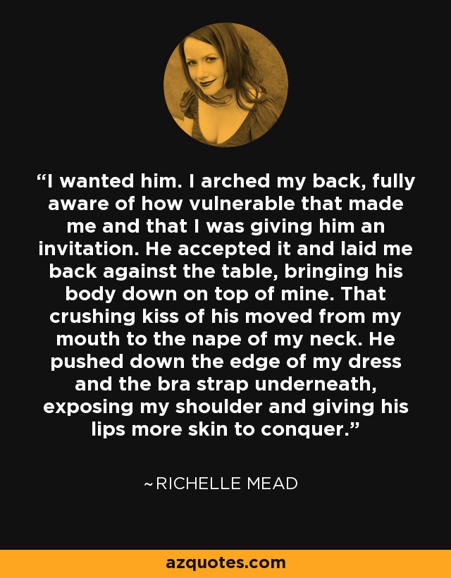 I wanted him. I arched my back, fully aware of how vulnerable that made me and that I was giving him an invitation. He accepted it and laid me back against the table, bringing his body down on top of mine. That crushing kiss of his moved from my mouth to the nape of my neck. He pushed down the edge of my dress and the bra strap underneath, exposing my shoulder and giving his lips more skin to conquer. - Richelle Mead