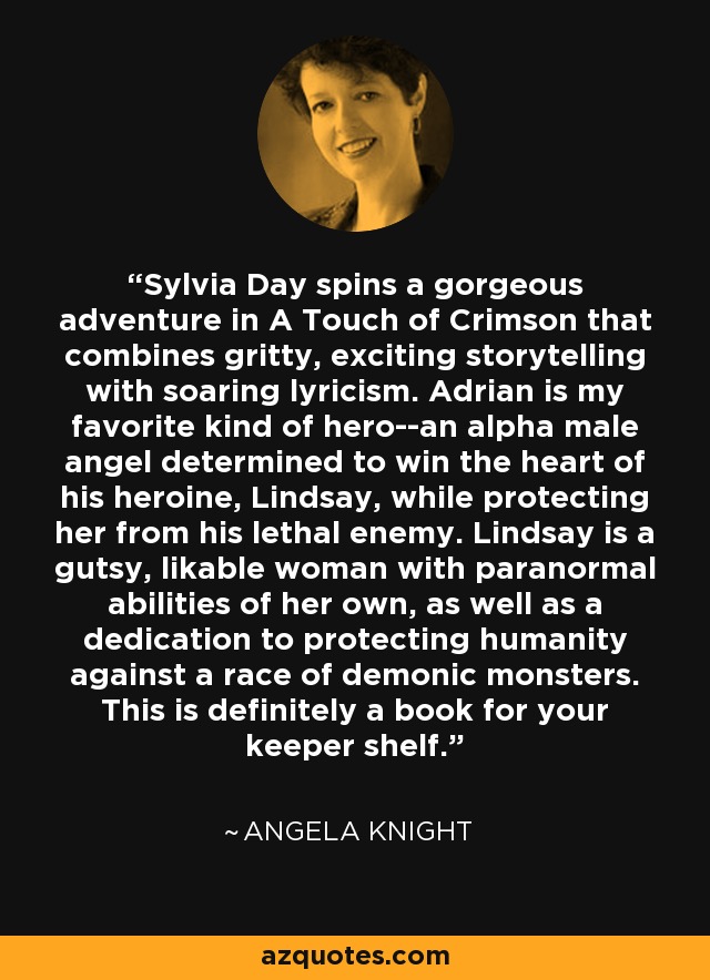 Sylvia Day spins a gorgeous adventure in A Touch of Crimson that combines gritty, exciting storytelling with soaring lyricism. Adrian is my favorite kind of hero--an alpha male angel determined to win the heart of his heroine, Lindsay, while protecting her from his lethal enemy. Lindsay is a gutsy, likable woman with paranormal abilities of her own, as well as a dedication to protecting humanity against a race of demonic monsters. This is definitely a book for your keeper shelf. - Angela Knight