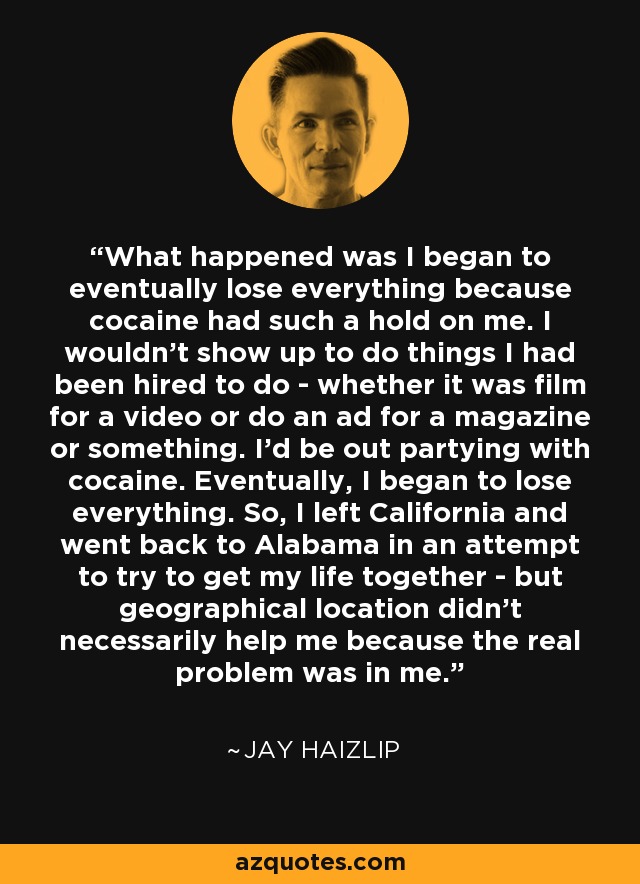 What happened was I began to eventually lose everything because cocaine had such a hold on me. I wouldn't show up to do things I had been hired to do - whether it was film for a video or do an ad for a magazine or something. I'd be out partying with cocaine. Eventually, I began to lose everything. So, I left California and went back to Alabama in an attempt to try to get my life together - but geographical location didn't necessarily help me because the real problem was in me. - Jay Haizlip