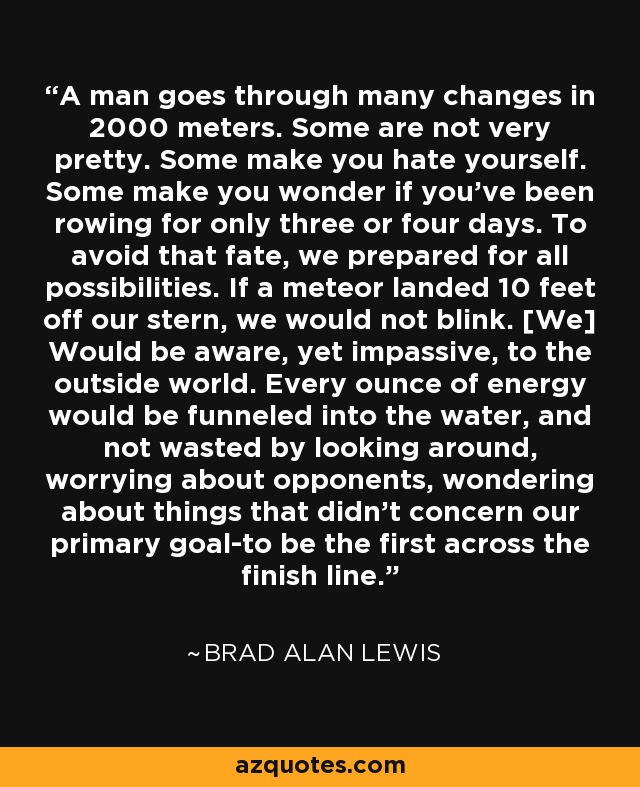 A man goes through many changes in 2000 meters. Some are not very pretty. Some make you hate yourself. Some make you wonder if you've been rowing for only three or four days. To avoid that fate, we prepared for all possibilities. If a meteor landed 10 feet off our stern, we would not blink. [We] Would be aware, yet impassive, to the outside world. Every ounce of energy would be funneled into the water, and not wasted by looking around, worrying about opponents, wondering about things that didn't concern our primary goal-to be the first across the finish line. - Brad Alan Lewis