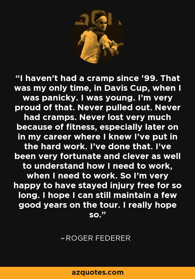 I haven't had a cramp since '99. That was my only time, in Davis Cup, when I was panicky. I was young. I'm very proud of that. Never pulled out. Never had cramps. Never lost very much because of fitness, especially later on in my career where I knew I've put in the hard work. I've done that. I've been very fortunate and clever as well to understand how I need to work, when I need to work. So I'm very happy to have stayed injury free for so long. I hope I can still maintain a few good years on the tour. I really hope so. - Roger Federer