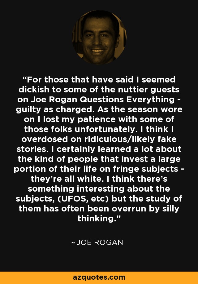 For those that have said I seemed dickish to some of the nuttier guests on Joe Rogan Questions Everything - guilty as charged. As the season wore on I lost my patience with some of those folks unfortunately. I think I overdosed on ridiculous/likely fake stories. I certainly learned a lot about the kind of people that invest a large portion of their life on fringe subjects - they're all white. I think there's something interesting about the subjects, (UFOS, etc) but the study of them has often been overrun by silly thinking. - Joe Rogan