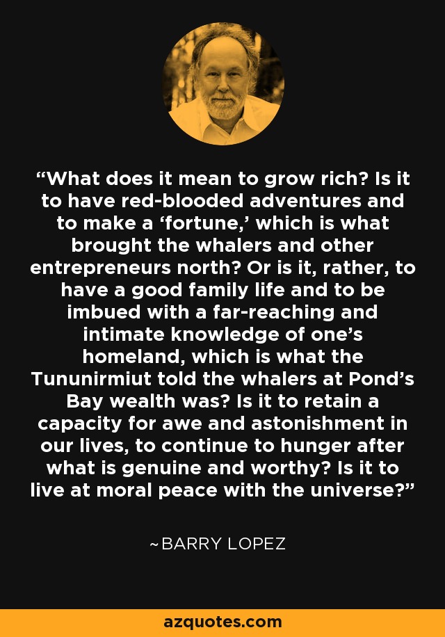 What does it mean to grow rich? Is it to have red-blooded adventures and to make a ‘fortune,’ which is what brought the whalers and other entrepreneurs north? Or is it, rather, to have a good family life and to be imbued with a far-reaching and intimate knowledge of one’s homeland, which is what the Tununirmiut told the whalers at Pond’s Bay wealth was? Is it to retain a capacity for awe and astonishment in our lives, to continue to hunger after what is genuine and worthy? Is it to live at moral peace with the universe? - Barry Lopez