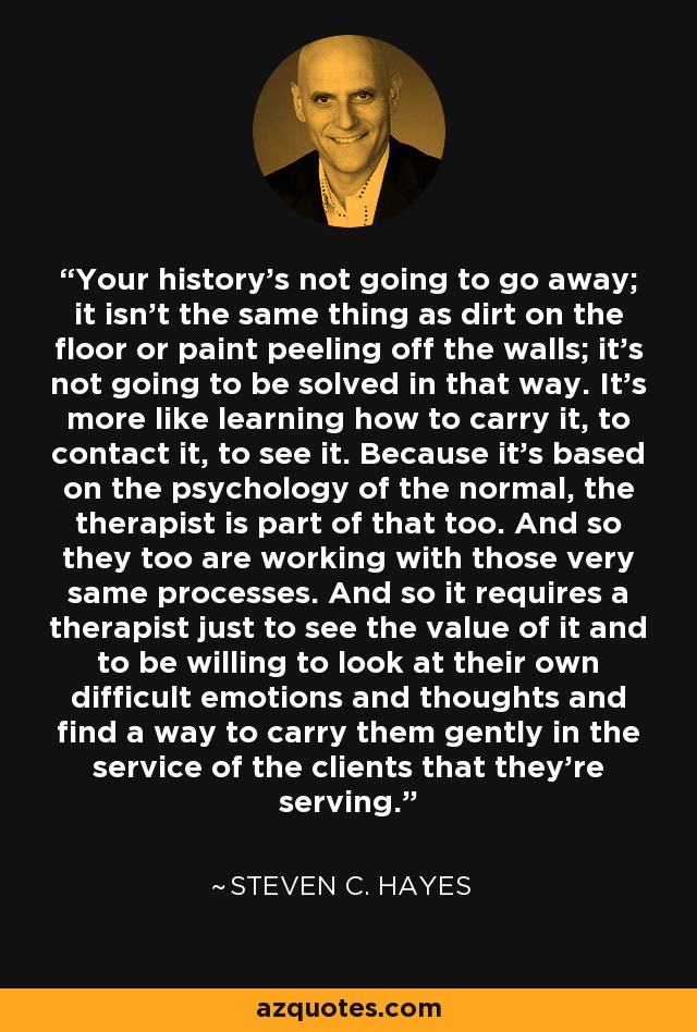 Your history's not going to go away; it isn't the same thing as dirt on the floor or paint peeling off the walls; it's not going to be solved in that way. It's more like learning how to carry it, to contact it, to see it. Because it's based on the psychology of the normal, the therapist is part of that too. And so they too are working with those very same processes. And so it requires a therapist just to see the value of it and to be willing to look at their own difficult emotions and thoughts and find a way to carry them gently in the service of the clients that they're serving. - Steven C. Hayes