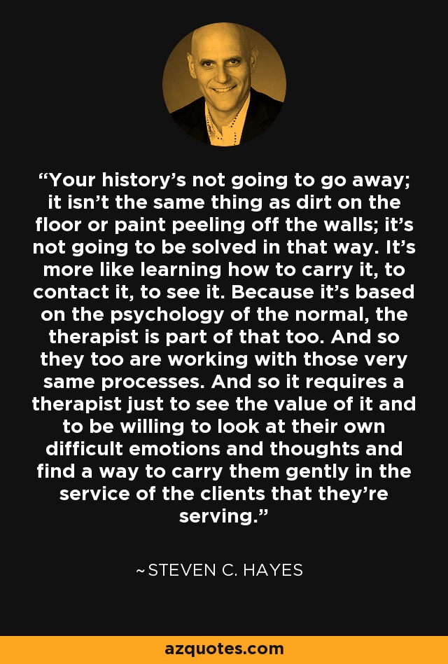 Your history's not going to go away; it isn't the same thing as dirt on the floor or paint peeling off the walls; it's not going to be solved in that way. It's more like learning how to carry it, to contact it, to see it. Because it's based on the psychology of the normal, the therapist is part of that too. And so they too are working with those very same processes. And so it requires a therapist just to see the value of it and to be willing to look at their own difficult emotions and thoughts and find a way to carry them gently in the service of the clients that they're serving. - Steven C. Hayes