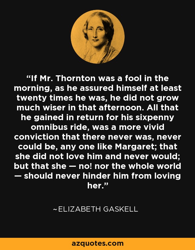 If Mr. Thornton was a fool in the morning, as he assured himself at least twenty times he was, he did not grow much wiser in that afternoon. All that he gained in return for his sixpenny omnibus ride, was a more vivid conviction that there never was, never could be, any one like Margaret; that she did not love him and never would; but that she — no! nor the whole world — should never hinder him from loving her. - Elizabeth Gaskell
