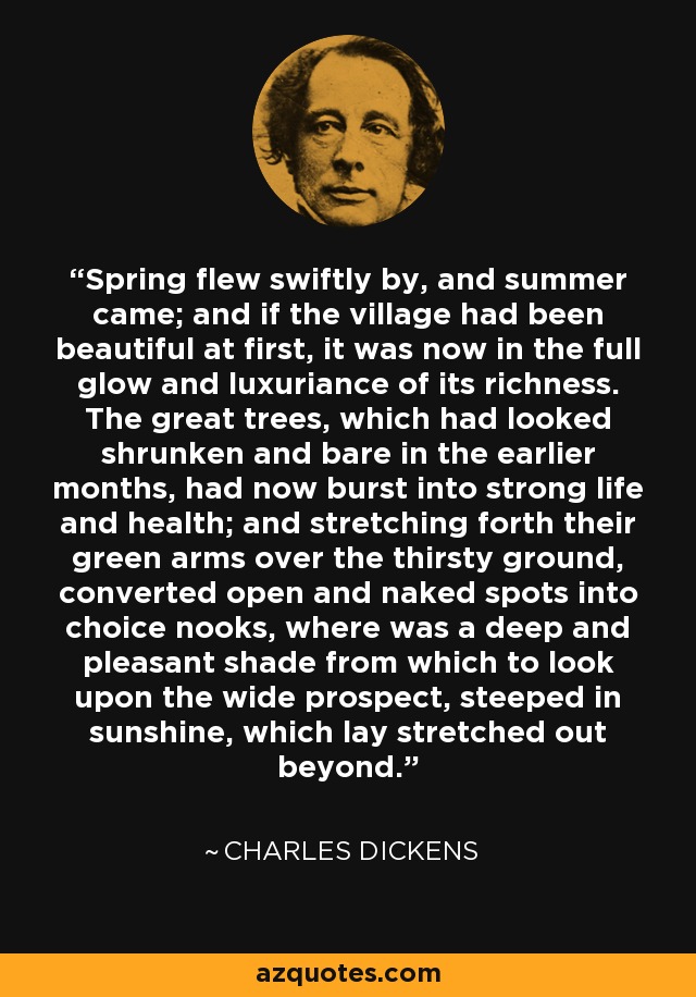 Spring flew swiftly by, and summer came; and if the village had been beautiful at first, it was now in the full glow and luxuriance of its richness. The great trees, which had looked shrunken and bare in the earlier months, had now burst into strong life and health; and stretching forth their green arms over the thirsty ground, converted open and naked spots into choice nooks, where was a deep and pleasant shade from which to look upon the wide prospect, steeped in sunshine, which lay stretched out beyond. - Charles Dickens