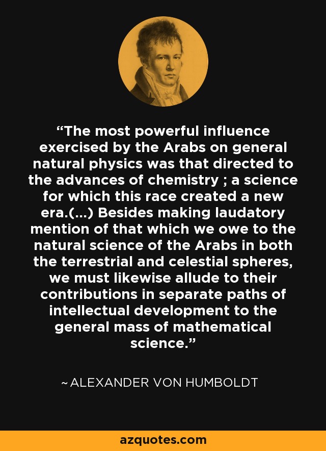 The most powerful influence exercised by the Arabs on general natural physics was that directed to the advances of chemistry ; a science for which this race created a new era.(...) Besides making laudatory mention of that which we owe to the natural science of the Arabs in both the terrestrial and celestial spheres, we must likewise allude to their contributions in separate paths of intellectual development to the general mass of mathematical science. - Alexander von Humboldt