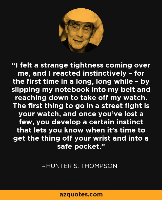 I felt a strange tightness coming over me, and I reacted instinctively – for the first time in a long, long while – by slipping my notebook into my belt and reaching down to take off my watch. The first thing to go in a street fight is your watch, and once you’ve lost a few, you develop a certain instinct that lets you know when it’s time to get the thing off your wrist and into a safe pocket. - Hunter S. Thompson