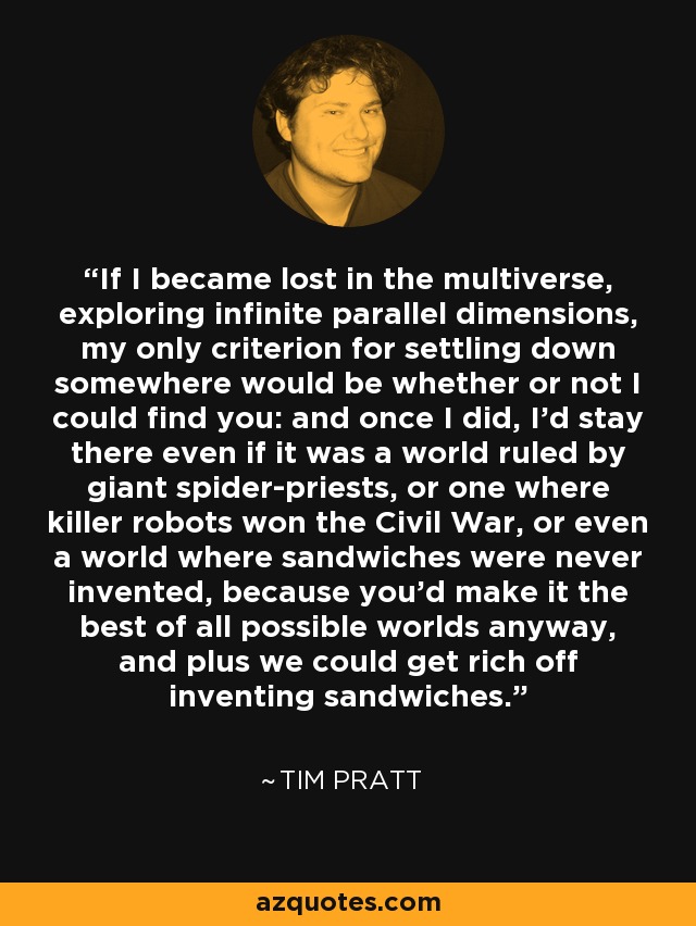 If I became lost in the multiverse, exploring infinite parallel dimensions, my only criterion for settling down somewhere would be whether or not I could find you: and once I did, I'd stay there even if it was a world ruled by giant spider-priests, or one where killer robots won the Civil War, or even a world where sandwiches were never invented, because you'd make it the best of all possible worlds anyway, and plus we could get rich off inventing sandwiches. - Tim Pratt